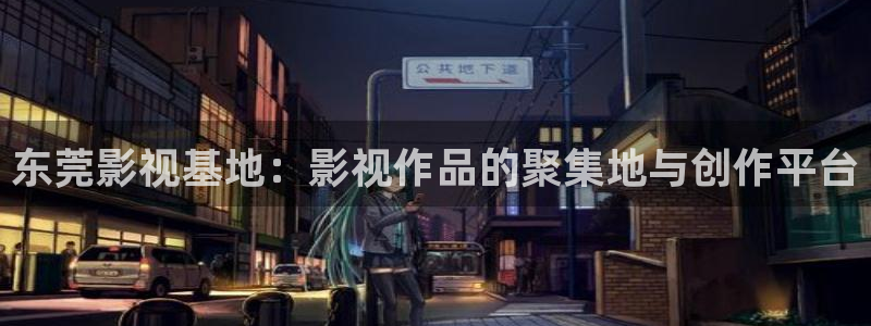 欧美午夜久久影院：东莞影视基地：影视作品的聚集地与创作平台